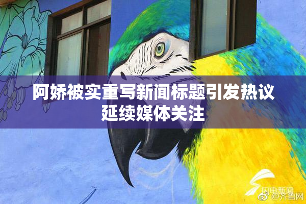 阿娇被实重写新闻标题引发热议延续媒体关注