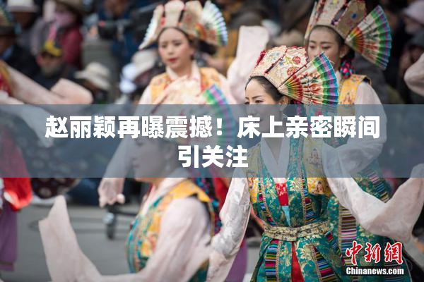 赵丽颖再曝震撼！床上亲密瞬间引关注