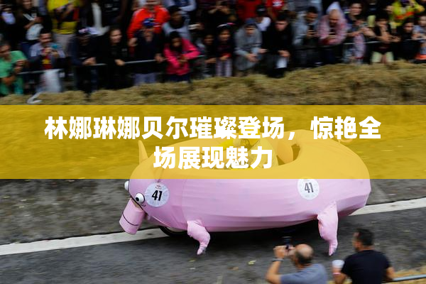 林娜琳娜贝尔璀璨登场，惊艳全场展现魅力