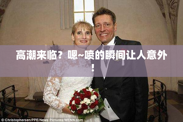 高潮来临？嗯~喷的瞬间让人意外！