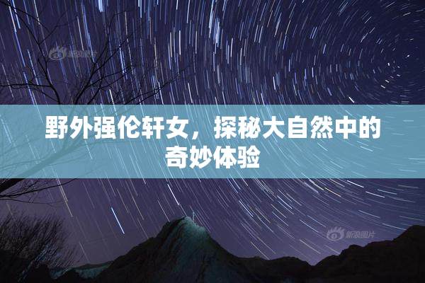 野外强伦轩女，探秘大自然中的奇妙体验
