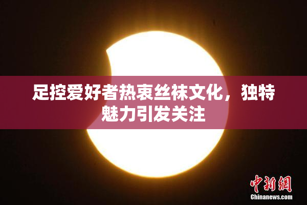 足控爱好者热衷丝袜文化，独特魅力引发关注