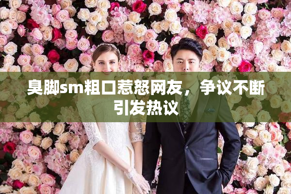 臭脚sm粗口惹怒网友，争议不断引发热议