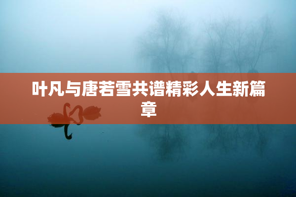 叶凡与唐若雪共谱精彩人生新篇章