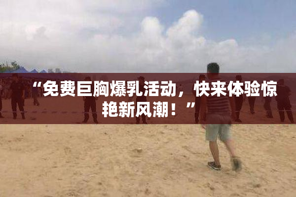 “免费巨胸爆乳活动，快来体验惊艳新风潮！”