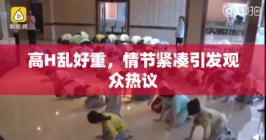 高H乱好重，情节紧凑引发观众热议