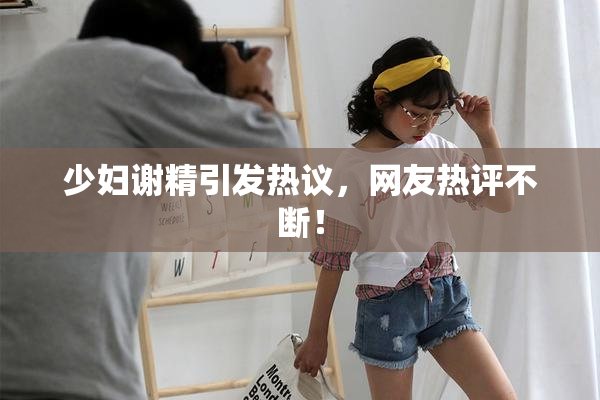 少妇谢精引发热议，网友热评不断！
