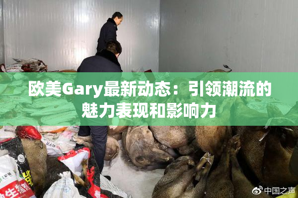 欧美Gary最新动态：引领潮流的魅力表现和影响力