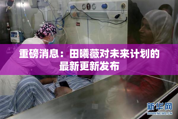 重磅消息：田曦薇对未来计划的最新更新发布