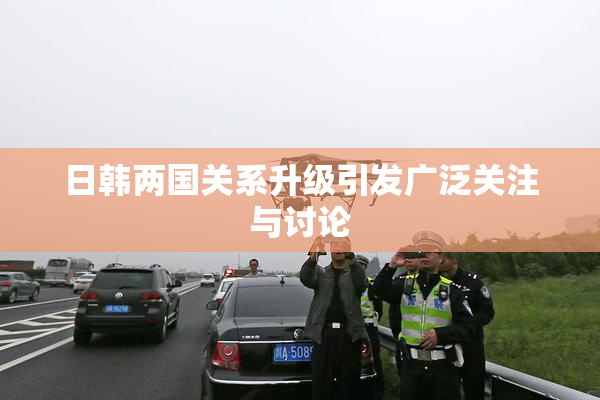 日韩两国关系升级引发广泛关注与讨论