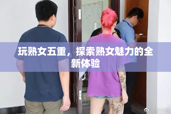 玩熟女五重，探索熟女魅力的全新体验
