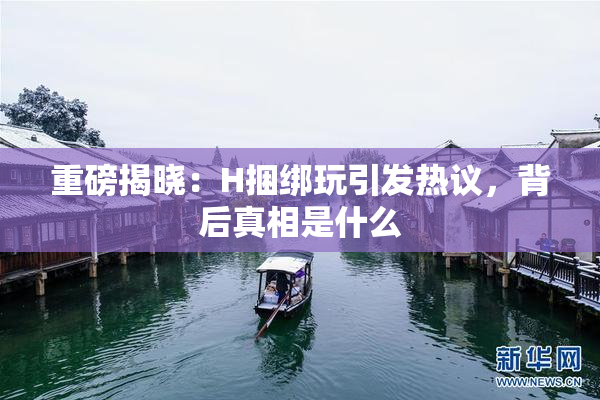 重磅揭晓：H捆绑玩引发热议，背后真相是什么