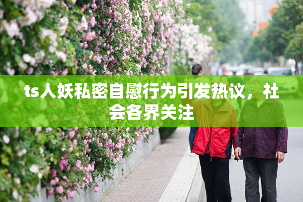 ts人妖私密自慰行为引发热议，社会各界关注