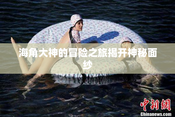 海角大神的冒险之旅揭开神秘面纱