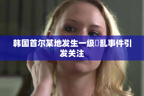 韩国首尔某地发生一级婬乱事件引发关注