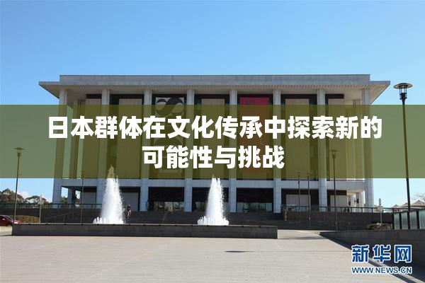日本群体在文化传承中探索新的可能性与挑战