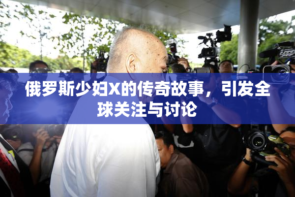 俄罗斯少妇X的传奇故事，引发全球关注与讨论