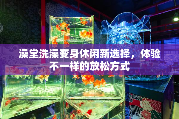 澡堂洗澡变身休闲新选择，体验不一样的放松方式