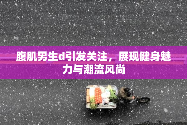 腹肌男生d引发关注，展现健身魅力与潮流风尚