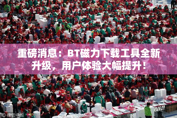 重磅消息：BT磁力下载工具全新升级，用户体验大幅提升！