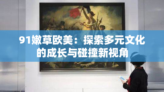 91嫩草欧美：探索多元文化的成长与碰撞新视角