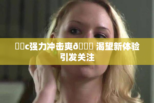 ❌‌c强力冲击爽🔞 渴望新体验引发关注