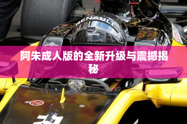 阿朱成人版的全新升级与震撼揭秘
