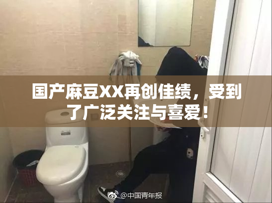 国产麻豆XX再创佳绩，受到了广泛关注与喜爱！