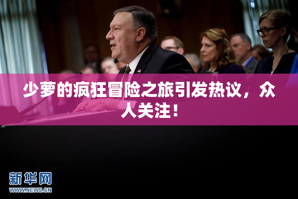 少萝的疯狂冒险之旅引发热议，众人关注！