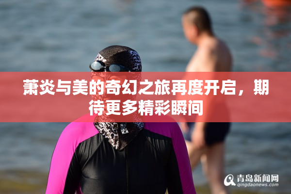 萧炎与美的奇幻之旅再度开启，期待更多精彩瞬间