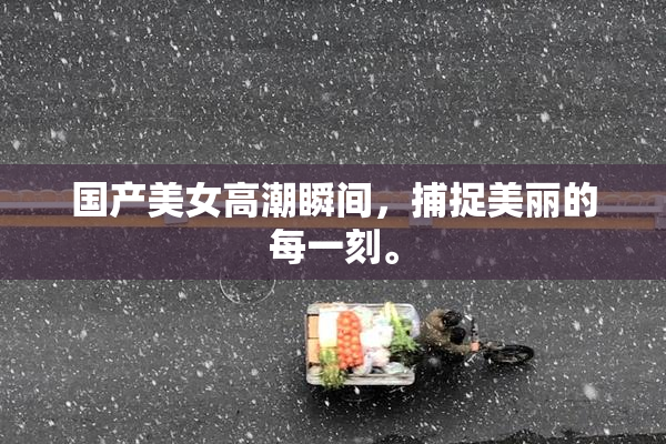 国产美女高潮瞬间，捕捉美丽的每一刻。