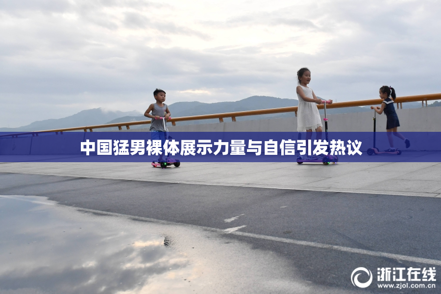 中国猛男裸体展示力量与自信引发热议