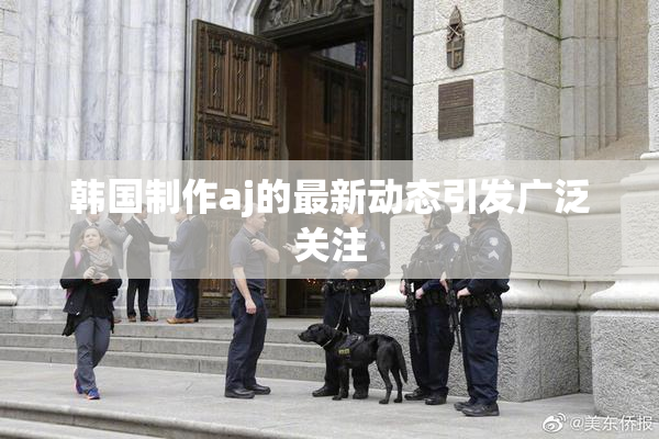 韩国制作aj的最新动态引发广泛关注