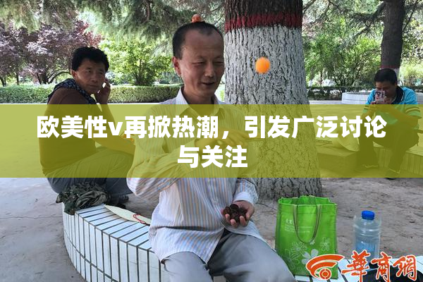 欧美性v再掀热潮，引发广泛讨论与关注