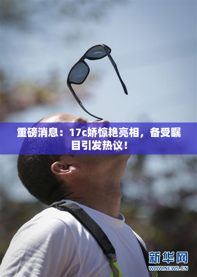 重磅消息：17c娇惊艳亮相，备受瞩目引发热议！
