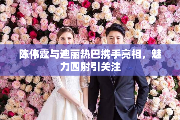 陈伟霆与迪丽热巴携手亮相，魅力四射引关注