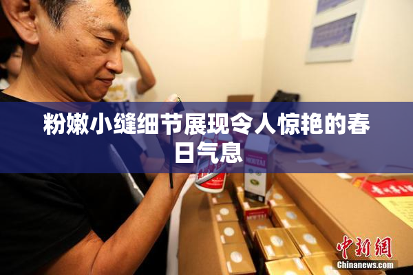 粉嫩小缝细节展现令人惊艳的春日气息