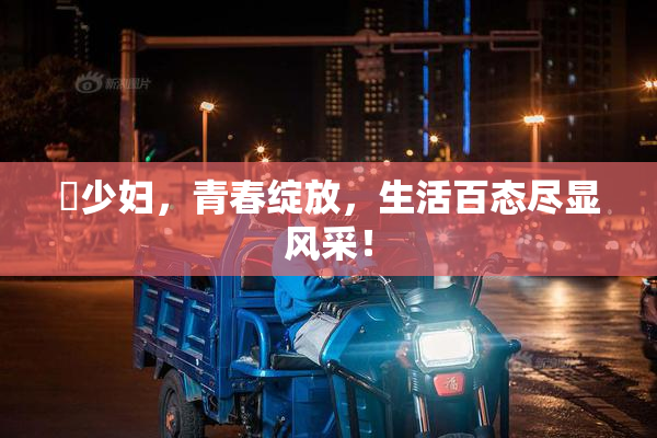 巜少妇，青春绽放，生活百态尽显风采！