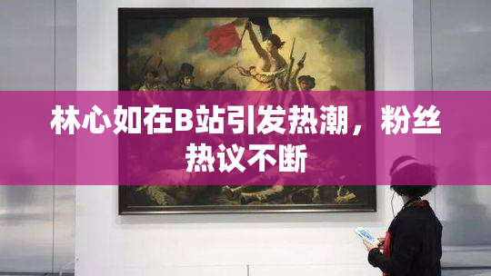 林心如在B站引发热潮，粉丝热议不断