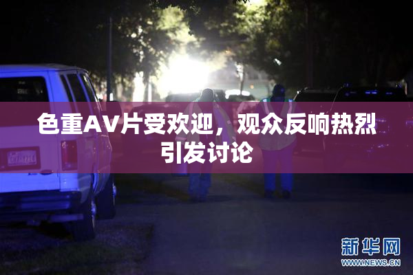色重AV片受欢迎，观众反响热烈引发讨论