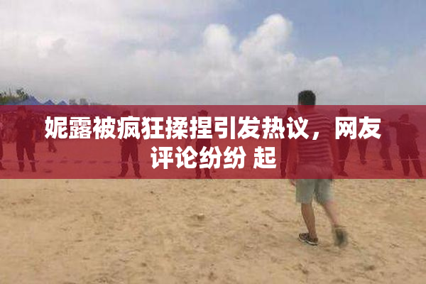 妮露被疯狂揉捏引发热议，网友评论纷纷 起
