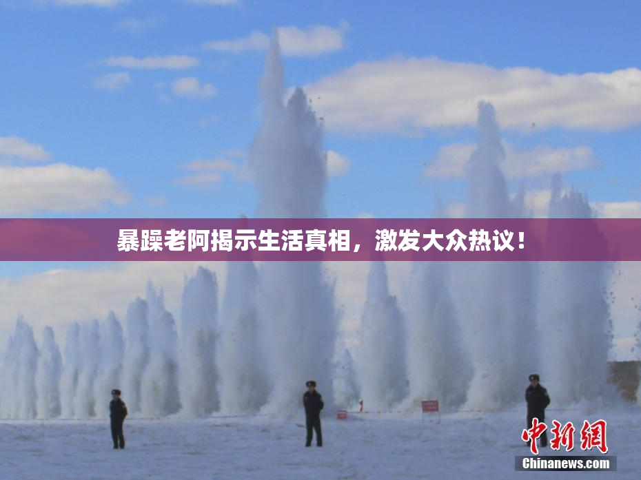暴躁老阿揭示生活真相，激发大众热议！