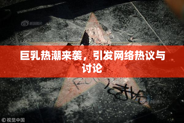 巨乳热潮来袭，引发网络热议与讨论