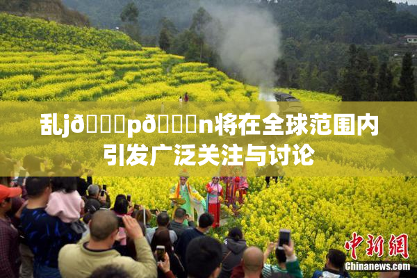 乱j🈚p🈚n将在全球范围内引发广泛关注与讨论