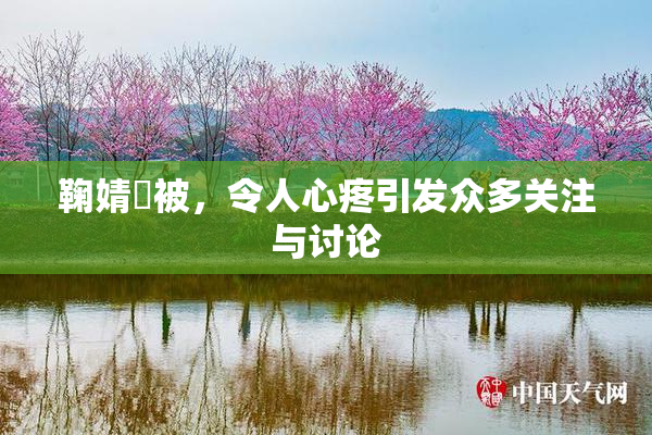 鞠婧祎被，令人心疼引发众多关注与讨论