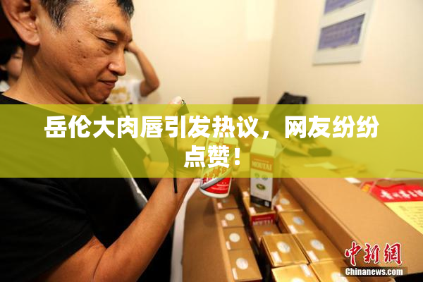 岳伦大肉唇引发热议，网友纷纷点赞！