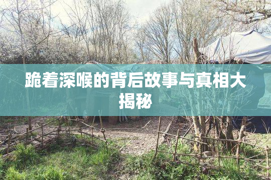 跪着深喉的背后故事与真相大揭秘