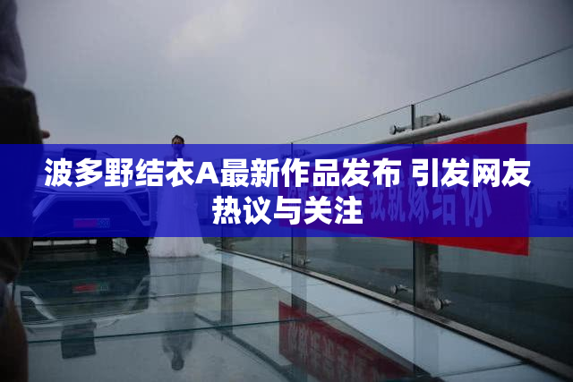 波多野结衣A最新作品发布 引发网友热议与关注