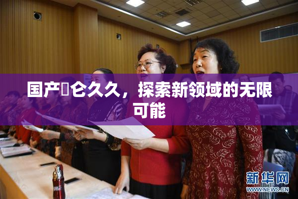 国产婬仑久久，探索新领域的无限可能