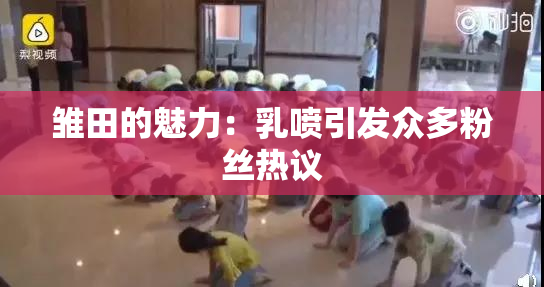雏田的魅力：乳喷引发众多粉丝热议
